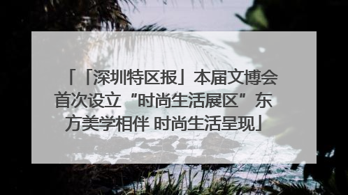 「深圳特区报」本届文博会首次设立“时尚生活展区”东方美学相伴 时尚生活呈现