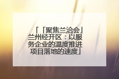 「聚焦兰洽会」兰州经开区：以服务企业的温度推进项目落地的速度