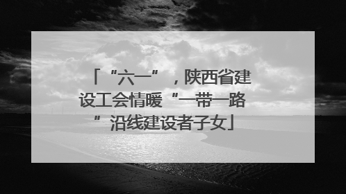 “六一”，陕西省建设工会情暖“一带一路”沿线建设者子女