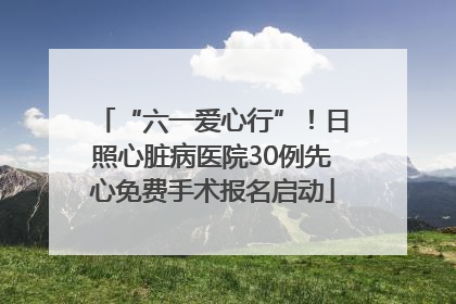 “六一爱心行”！日照心脏病医院30例先心免费手术报名启动