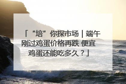 “培”你探市场｜端午刚过鸡蛋价格再跌 便宜鸡蛋还能吃多久？