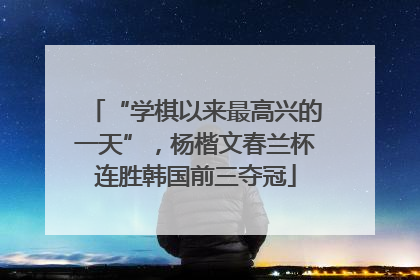 “学棋以来最高兴的一天”，杨楷文春兰杯连胜韩国前三夺冠