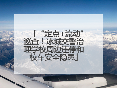 “定点+流动”巡查！冰城交警治理学校周边违停和校车安全隐患