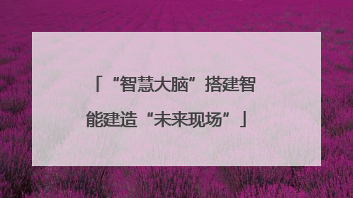 “智慧大脑”搭建智能建造“未来现场”