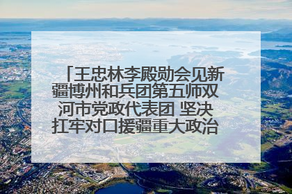 王忠林李殿勋会见新疆博州和兵团第五师双河市党政代表团 坚决扛牢对口援疆重大政治责任 推动双方实现优势互补务实合作