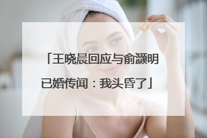 王晓晨回应与俞灏明已婚传闻：我头昏了