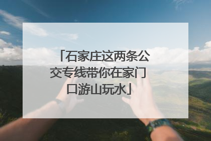 石家庄这两条公交专线带你在家门口游山玩水