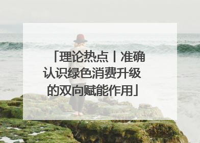 理论热点丨准确认识绿色消费升级的双向赋能作用