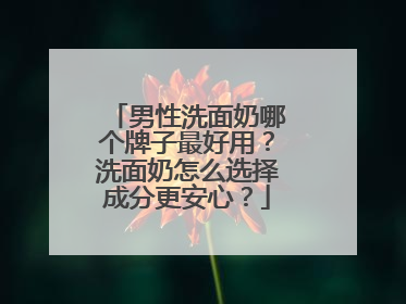 男性洗面奶哪个牌子最好用？洗面奶怎么选择成分更安心？