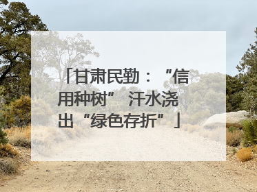 甘肃民勤：“信用种树” 汗水浇出“绿色存折”