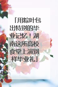 用粽叶包出特别的毕业记忆！湖南这所高校食堂上演别样毕业礼
