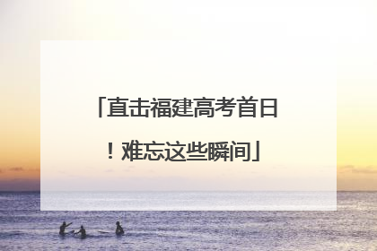 直击福建高考首日！难忘这些瞬间