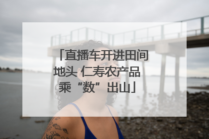 直播车开进田间地头 仁寿农产品乘“数”出山