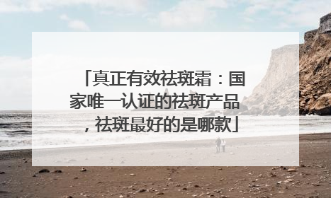 真正有效祛斑霜：国家唯一认证的祛斑产品，祛斑最好的是哪款