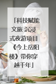科技赋能文旅 沉浸式夜游项目《今上岳阳楼》带你穿越千年