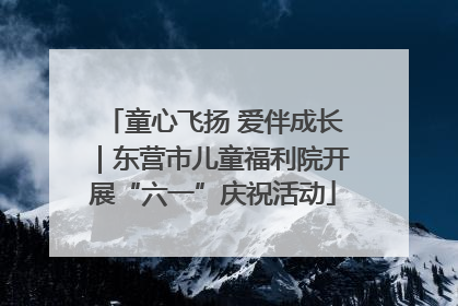 童心飞扬 爱伴成长｜东营市儿童福利院开展“六一”庆祝活动