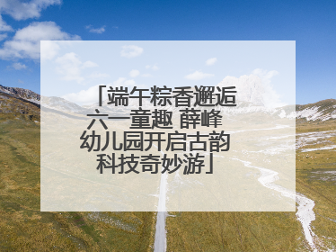 端午粽香邂逅六一童趣 薛峰幼儿园开启古韵科技奇妙游