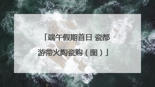端午假期首日 瓷都游带火陶瓷购（图）