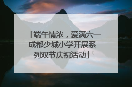 端午情浓,爱满六一 成都少城小学开展系列双节庆祝活动