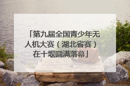 第九届全国青少年无人机大赛（湖北省赛）在十堰圆满落幕