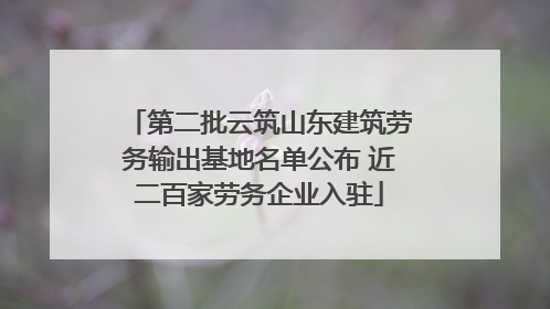 第二批云筑山东建筑劳务输出基地名单公布 近二百家劳务企业入驻