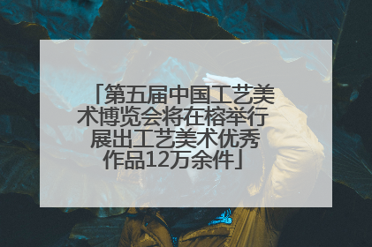 第五届中国工艺美术博览会将在榕举行 展出工艺美术优秀作品12万余件
