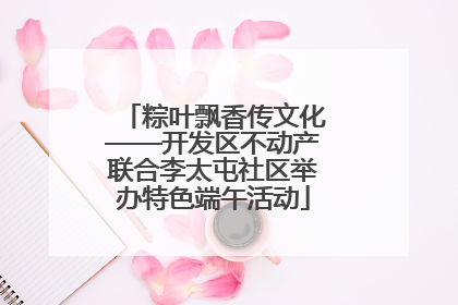 粽叶飘香传文化——开发区不动产联合李太屯社区举办特色端午活动