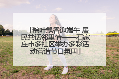 粽叶飘香迎端午 居民共话邻里情——石家庄市多社区举办多彩活动营造节日氛围