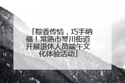 粽香传情，巧手纳福！常熟市琴川街道开展退休人员端午文化体验活动