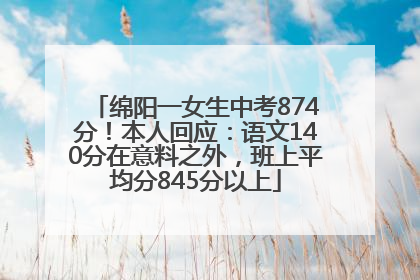 绵阳一女生中考874分！本人回应：语文140分在意料之外，班上平均分845分以上
