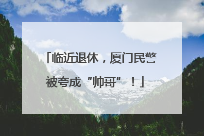临近退休，厦门民警被夸成“帅哥”！
