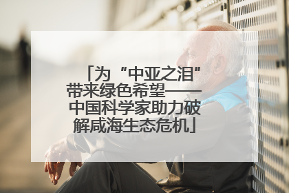 为“中亚之泪”带来绿色希望——中国科学家助力破解咸海生态危机
