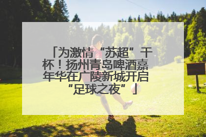 为激情“苏超”干杯！扬州青岛啤酒嘉年华在广陵新城开启“足球之夜”