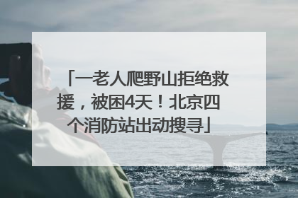 一老人爬野山拒绝救援，被困4天！北京四个消防站出动搜寻