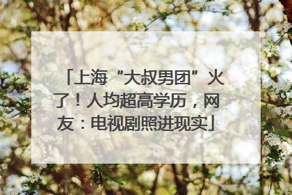 上海“大叔男团”火了！人均超高学历，网友：电视剧照进现实