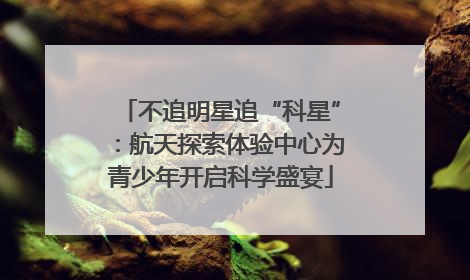 不追明星追“科星”：航天探索体验中心为青少年开启科学盛宴