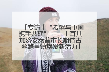 专访丨“希望与中国携手共建”——土耳其加济安泰普市长期待古丝路重镇焕发新活力