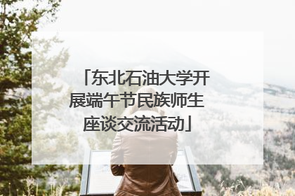 东北石油大学开展端午节民族师生座谈交流活动