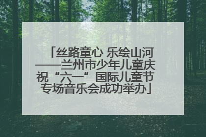 丝路童心 乐绘山河——兰州市少年儿童庆祝“六一”国际儿童节专场音乐会成功举办