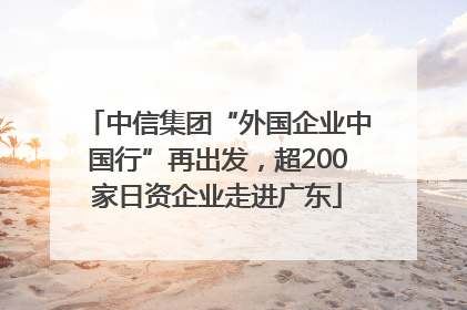 中信集团“外国企业中国行”再出发，超200家日资企业走进广东