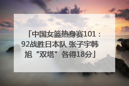 中国女篮热身赛101∶92战胜日本队 张子宇韩旭“双塔”各得18分