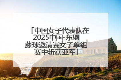 中国女子代表队在2025中国-东盟藤球邀请赛女子单组赛中斩获亚军