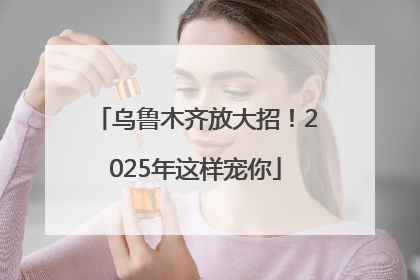 乌鲁木齐放大招！2025年这样宠你