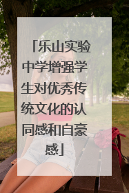 乐山实验中学增强学生对优秀传统文化的认同感和自豪感
