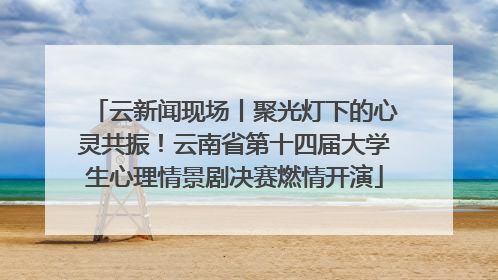 云新闻现场丨聚光灯下的心灵共振！云南省第十四届大学生心理情景剧决赛燃情开演