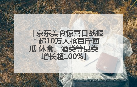 京东美食惊喜日战报：超10万人抢百斤西瓜 休食、酒类等品类增长超100%