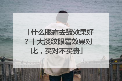 什么眼霜去皱效果好？十大淡纹眼霜效果对比，买对不买贵
