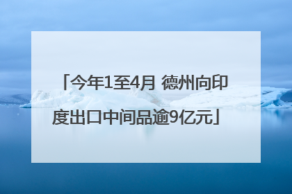 今年1至4月 德州向印度出口中间品逾9亿元