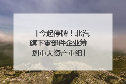 今起停牌！北汽旗下零部件企业筹划重大资产重组