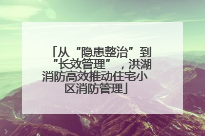 从“隐患整治”到“长效管理”，洪湖消防高效推动住宅小区消防管理